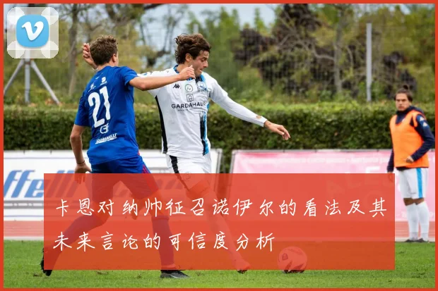 卡恩对纳帅征召诺伊尔的看法及其未来言论的可信度分析