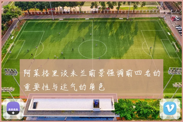 阿莱格里谈米兰前景强调前四名的重要性与运气的角色