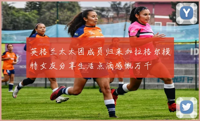 英格兰太太团成员归来加拉格尔模特女友分享生活点滴感慨万千