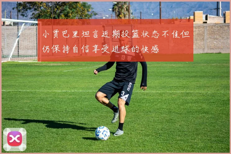 小贾巴里坦言近期投篮状态不佳但仍保持自信享受进球的快感