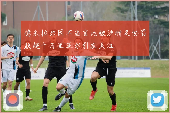 德米拉尔因不当言论被沙特足协罚款超十万里亚尔引发关注