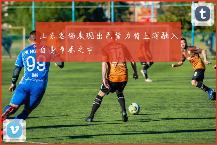 山东客场表现出色努力将上海融入自身节奏之中