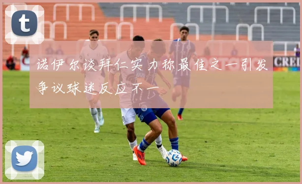 诺伊尔谈拜仁实力称最佳之一引发争议球迷反应不一