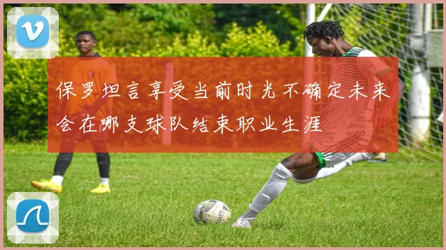 保罗坦言享受当前时光不确定未来会在哪支球队结束职业生涯