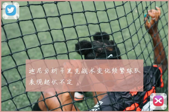 迪尼分析卡里克战术变化频繁球队表现起伏不定