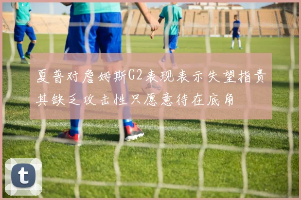 夏普对詹姆斯G2表现表示失望指责其缺乏攻击性只愿意待在底角