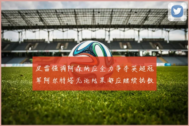 皮雷强调阿森纳应全力争夺英超冠军阿尔特塔无论结果都应继续执教