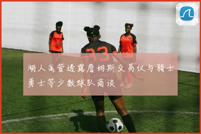 湖人高管透露詹姆斯交易仅与骑士勇士等少数球队商谈