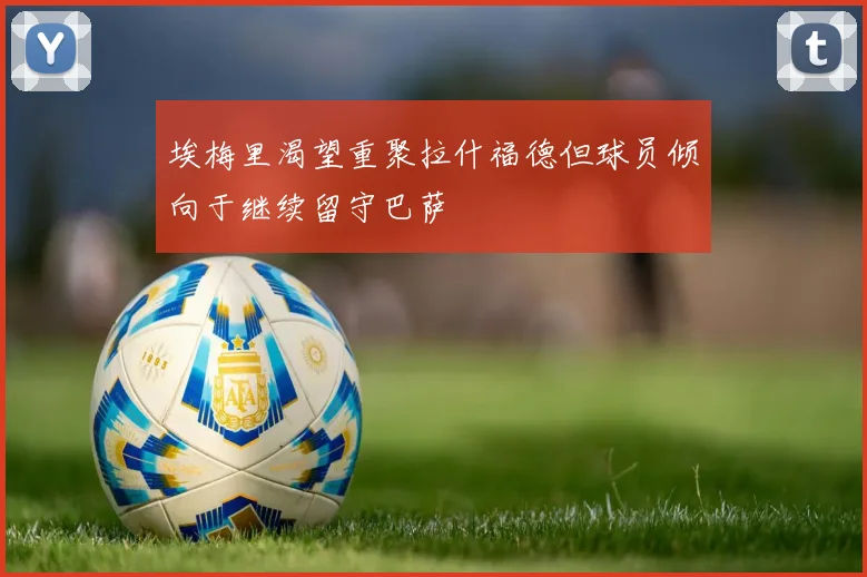 埃梅里渴望重聚拉什福德但球员倾向于继续留守巴萨