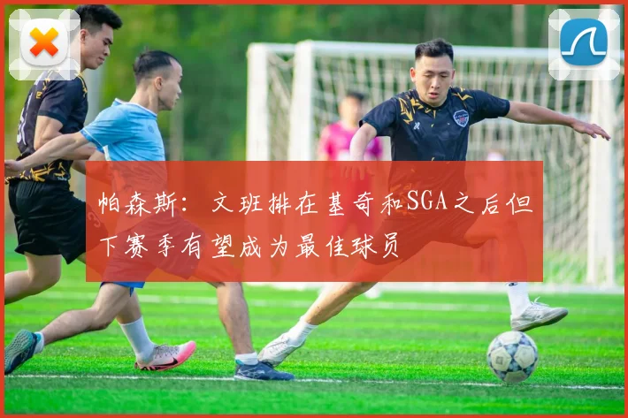 帕森斯：文班排在基奇和SGA之后但下赛季有望成为最佳球员